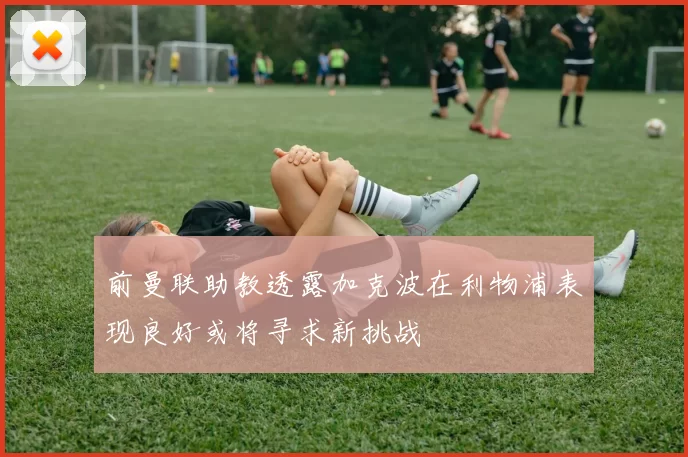 前曼联助教透露加克波在利物浦表现良好或将寻求新挑战