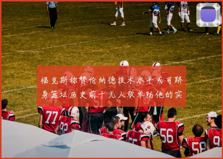 福克斯称赞伦纳德技术水平或可跻身篮坛历史前十无人敢单防他的实力