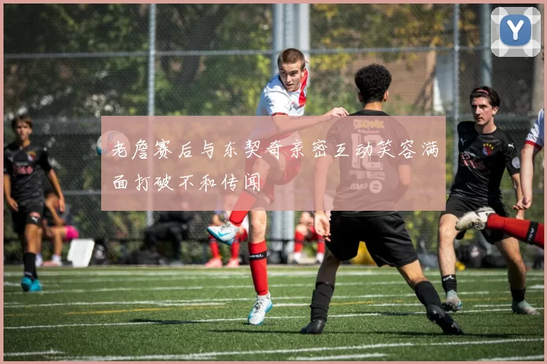 老詹赛后与东契奇亲密互动笑容满面打破不和传闻