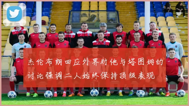 杰伦布朗回应外界对他与塔图姆的讨论强调二人始终保持顶级表现