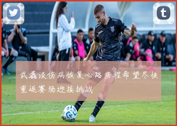 武磊谈伤病恢复心路历程希望尽快重返赛场迎接挑战