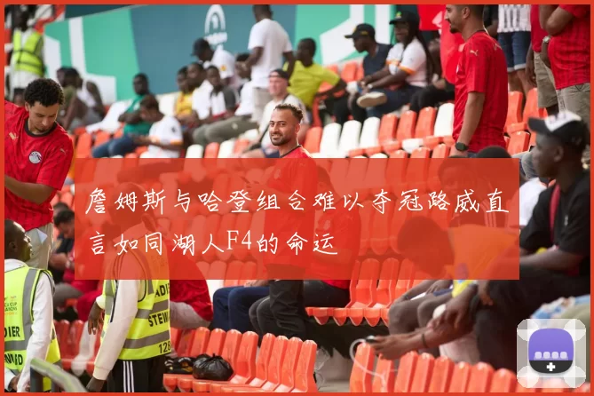 詹姆斯与哈登组合难以夺冠路威直言如同湖人F4的命运