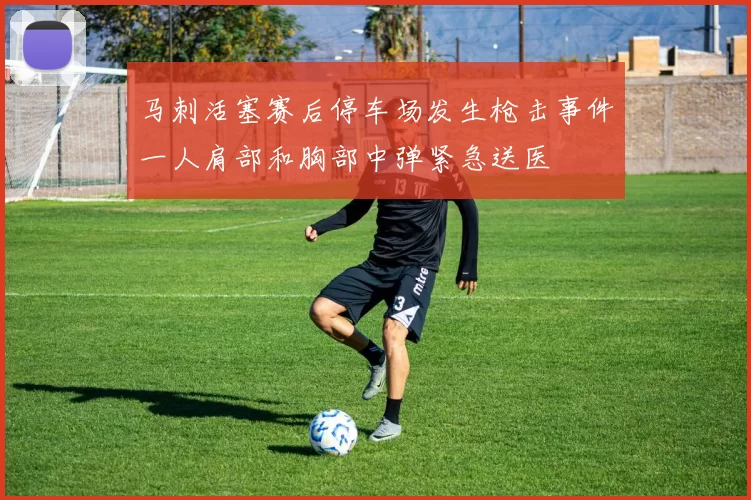 马刺活塞赛后停车场发生枪击事件一人肩部和胸部中弹紧急送医