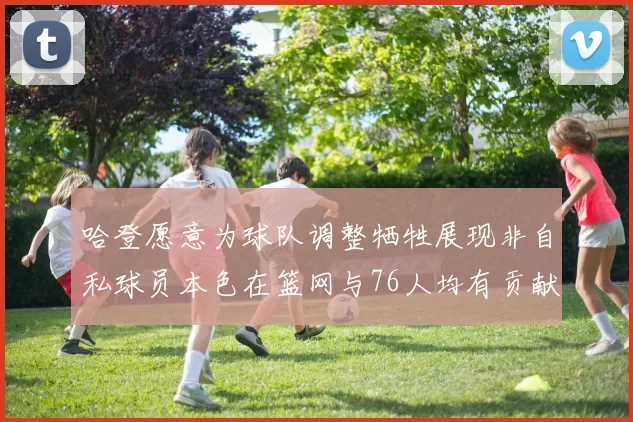 哈登愿意为球队调整牺牲展现非自私球员本色在篮网与76人均有贡献