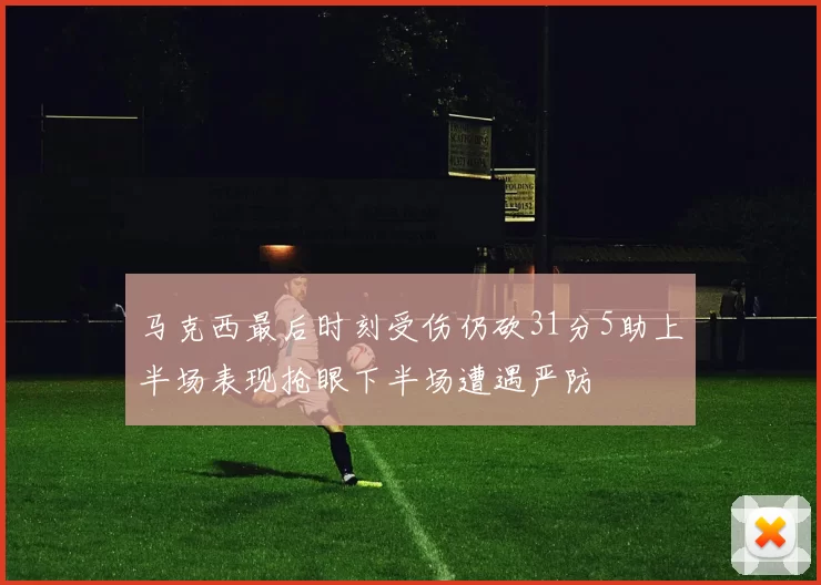 马克西最后时刻受伤仍砍31分5助上半场表现抢眼下半场遭遇严防