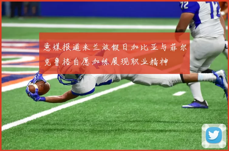 意媒报道米兰放假日加比亚与菲尔克鲁格自愿加练展现职业精神