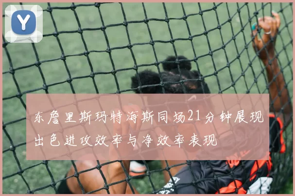 东詹里斯玛特海斯同场21分钟展现出色进攻效率与净效率表现