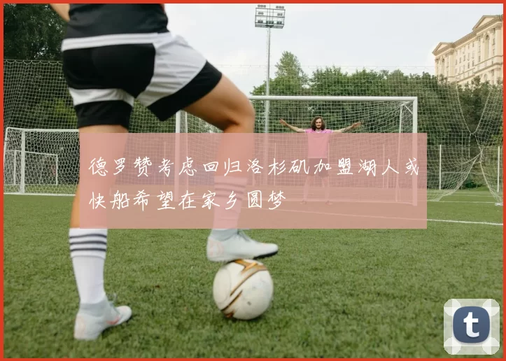 德罗赞考虑回归洛杉矶加盟湖人或快船希望在家乡圆梦