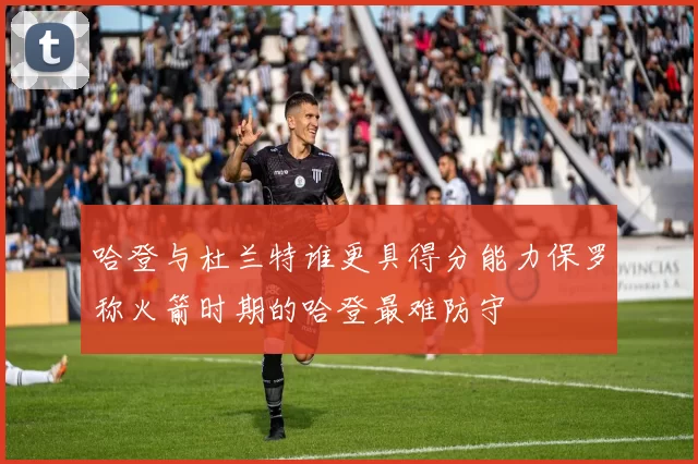 哈登与杜兰特谁更具得分能力保罗称火箭时期的哈登最难防守