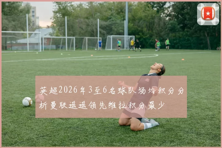 英超2026年3至6名球队场均积分分析曼联遥遥领先维拉积分最少