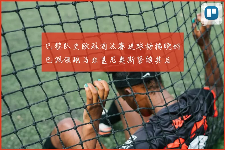 巴黎队史欧冠淘汰赛进球榜揭晓姆巴佩领跑马尔基尼奥斯紧随其后