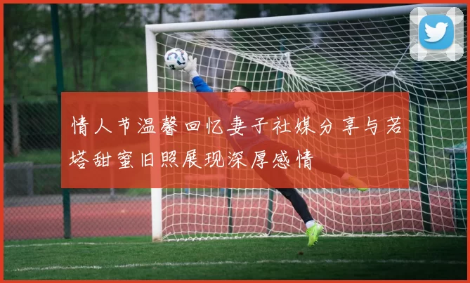 情人节温馨回忆妻子社媒分享与若塔甜蜜旧照展现深厚感情