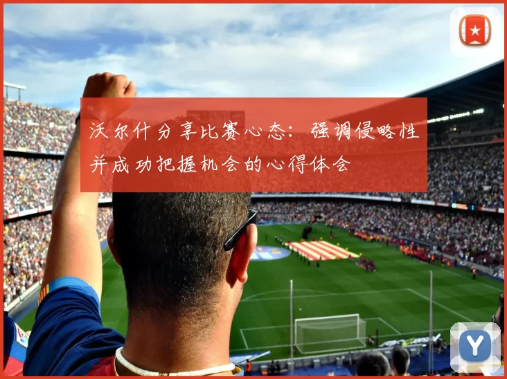 沃尔什分享比赛心态：强调侵略性并成功把握机会的心得体会