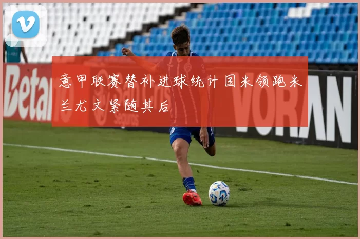意甲联赛替补进球统计国米领跑米兰尤文紧随其后