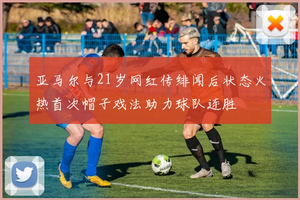 亚马尔与21岁网红传绯闻后状态火热首次帽子戏法助力球队连胜