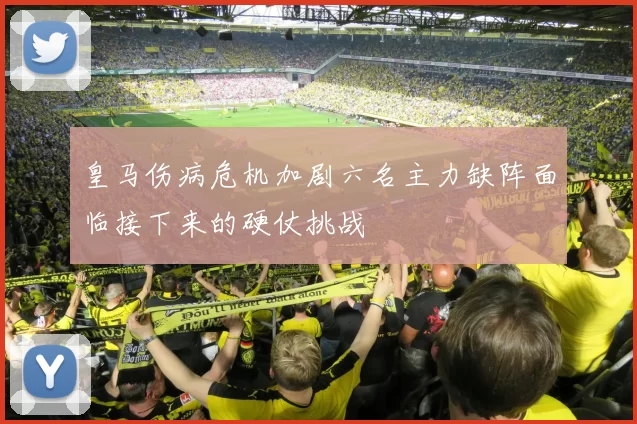 皇马伤病危机加剧六名主力缺阵面临接下来的硬仗挑战