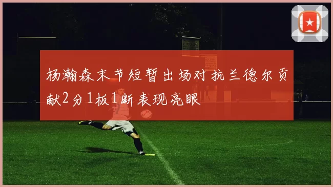 杨瀚森末节短暂出场对抗兰德尔贡献2分1板1断表现亮眼