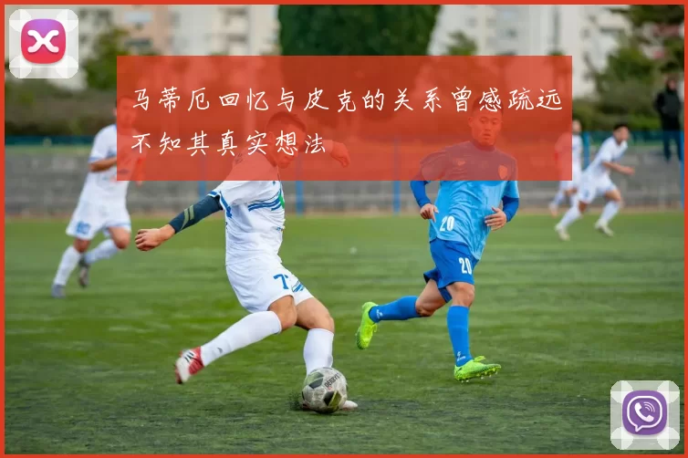 马蒂厄回忆与皮克的关系曾感疏远不知其真实想法