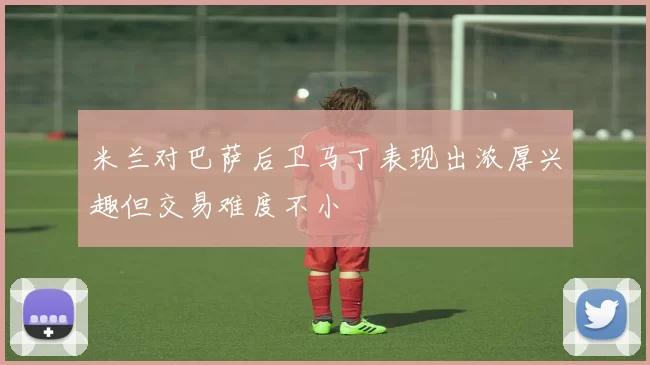 米兰对巴萨后卫马丁表现出浓厚兴趣但交易难度不小