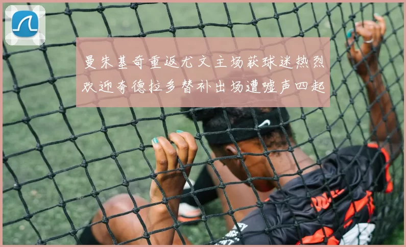 曼朱基奇重返尤文主场获球迷热烈欢迎夸德拉多替补出场遭嘘声四起