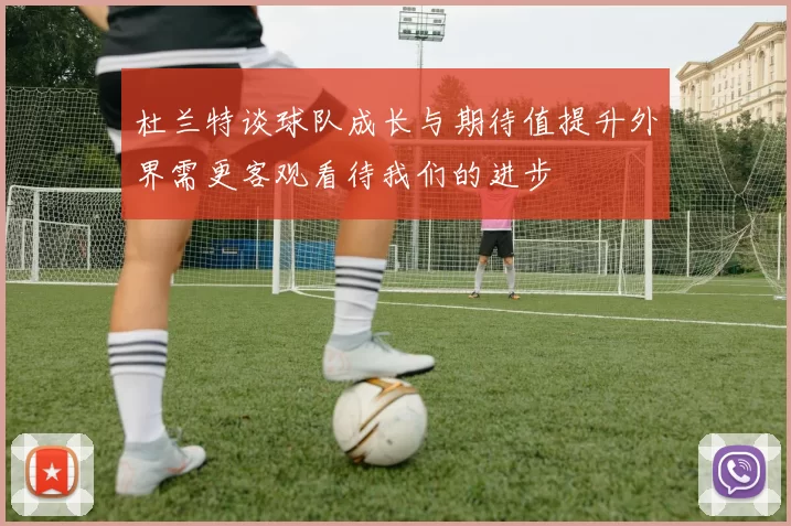 杜兰特谈球队成长与期待值提升外界需更客观看待我们的进步