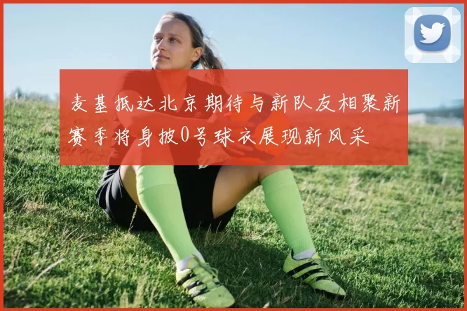 麦基抵达北京期待与新队友相聚新赛季将身披0号球衣展现新风采