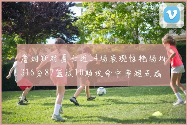 詹姆斯对勇士近14场表现惊艳场均316分87篮板10助攻命中率超五成
