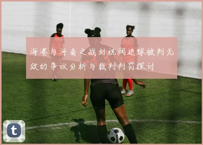 海港与河南之战刘祝润进球被判无效的争议分析与裁判判罚探讨