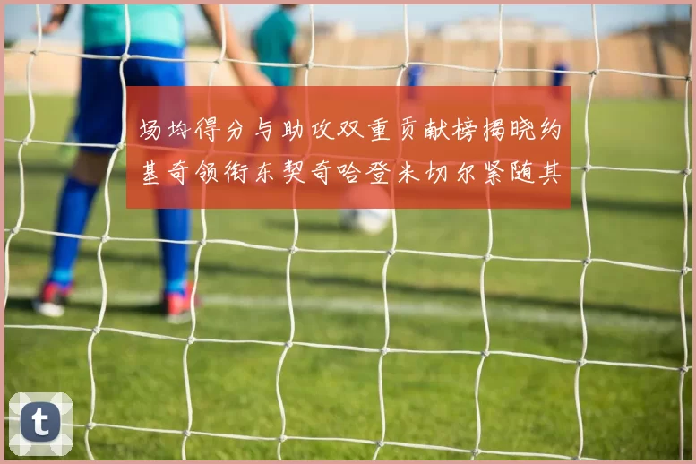 场均得分与助攻双重贡献榜揭晓约基奇领衔东契奇哈登米切尔紧随其后